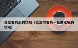 灵芝石斛水的功效（灵芝与石斛一起煮水喝的功效）