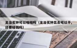 足浴买钟可以啪啪吗（足浴买钟出去可以干,还要给钱吗）