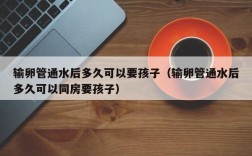 输卵管通水后多久可以要孩子（输卵管通水后多久可以同房要孩子）