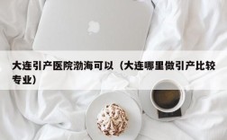 大连引产医院渤海可以（大连哪里做引产比较专业）