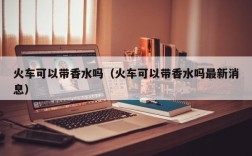 火车可以带香水吗（火车可以带香水吗最新消息）