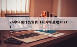 26今年属什么生肖（26今年属啥2021）