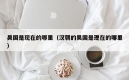 吴国是现在的哪里（汉朝的吴国是现在的哪里）