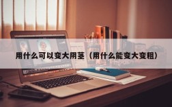 用什么可以变大阴茎（用什么能变大变粗）