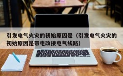 引发电气火灾的初始原因是（引发电气火灾的初始原因是带电改接电气线路）