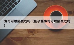 寿司可以隔夜吃吗（鱼子酱寿司可以隔夜吃吗）