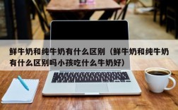 鲜牛奶和纯牛奶有什么区别（鲜牛奶和纯牛奶有什么区别吗小孩吃什么牛奶好）