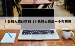 藠头和大蒜的区别（藠头和大蒜是一个东西吗）
