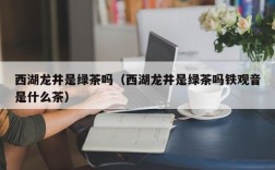 西湖龙井是绿茶吗（西湖龙井是绿茶吗铁观音是什么茶）