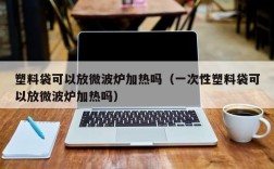 塑料袋可以放微波炉加热吗（一次性塑料袋可以放微波炉加热吗）