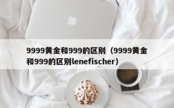9999黄金和999的区别（9999黄金和999的区别lenefischer）