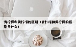 青柠檬和黄柠檬的区别（青柠檬和黄柠檬的区别是什么）