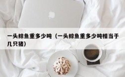 一头鲸鱼重多少吨（一头鲸鱼重多少吨相当于几只猪）