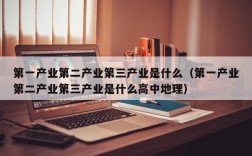 第一产业第二产业第三产业是什么（第一产业第二产业第三产业是什么高中地理）