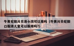 牛黄蛇胆川贝液小孩可以用吗（牛黄川贝蛇胆口服液儿童可以服用吗?）