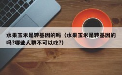 水果玉米是转基因的吗（水果玉米是转基因的吗?哪些人群不可以吃?）