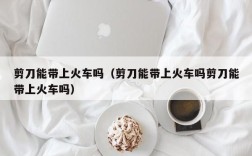 剪刀能带上火车吗（剪刀能带上火车吗剪刀能带上火车吗）