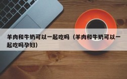 羊肉和牛奶可以一起吃吗（羊肉和牛奶可以一起吃吗孕妇）