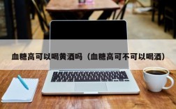 血糖高可以喝黄酒吗（血糖高可不可以喝酒）
