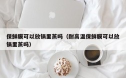 保鲜膜可以放锅里蒸吗（耐高温保鲜膜可以放锅里蒸吗）