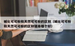 碱化可可粉和天然可可粉的区别（碱化可可粉和天然可可粉的区别健身哪个好）
