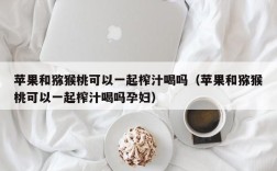 苹果和猕猴桃可以一起榨汁喝吗（苹果和猕猴桃可以一起榨汁喝吗孕妇）