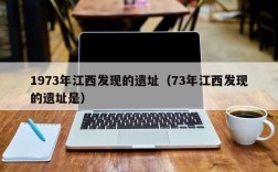 1973年江西发现的遗址（73年江西发现的遗址是）