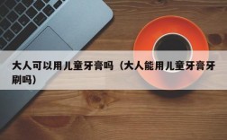 大人可以用儿童牙膏吗（大人能用儿童牙膏牙刷吗）
