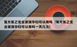 复方氯己定含漱液孕妇可以用吗（复方氯己定含漱液孕妇可以用吗一天几次）