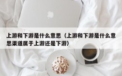 上游和下游是什么意思（上游和下游是什么意思渠道属于上游还是下游）