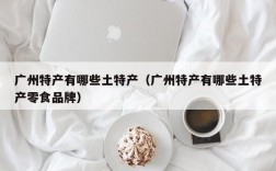 广州特产有哪些土特产（广州特产有哪些土特产零食品牌）