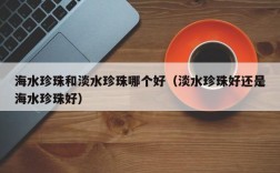海水珍珠和淡水珍珠哪个好（淡水珍珠好还是海水珍珠好）