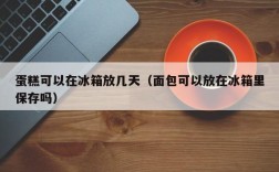 蛋糕可以在冰箱放几天（面包可以放在冰箱里保存吗）