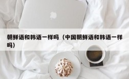 朝鲜语和韩语一样吗（中国朝鲜语和韩语一样吗）