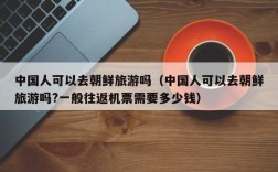 中国人可以去朝鲜旅游吗（中国人可以去朝鲜旅游吗?一般往返机票需要多少钱）