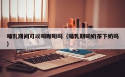 哺乳期间可以喝咖啡吗（哺乳期喝奶茶下奶吗）