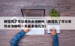 脚扭伤了可以用热水泡脚吗（脚扭伤了可以用热水泡脚吗一天最多泡几次）