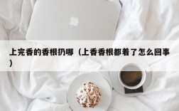 上完香的香根扔哪（上香香根都着了怎么回事）