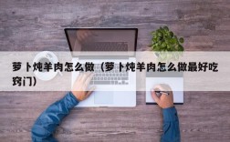 萝卜炖羊肉怎么做（萝卜炖羊肉怎么做最好吃窍门）